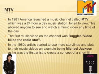 MTV
 In 1981 America launched a music channel called MTV
which was a 24 hour a day music station for all to view.This
allowed anyone to see and watch a music video any time of
the day.
 The first music video on the channel was Buggles”Video
killed the radio star”.
 In the 1980s artists started to use more storylines and plots
to their music videos an example being Michael Jackson
as he was the first artist to create a concept of a short film
 