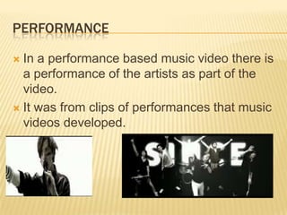 PERFORMANCE
 In a performance based music video there is
a performance of the artists as part of the
video.
 It was from clips of performances that music
videos developed.
 