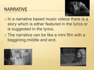 NARRATIVE
 In a narrative based music videos there is a
story which is either featured in the lyrics or
is suggested in the lyrics.
 The narrative can be like a mini film with a
beggining,middle and end.
 