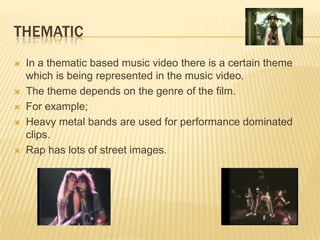 THEMATIC
 In a thematic based music video there is a certain theme
which is being represented in the music video.
 The theme depends on the genre of the film.
 For example;
 Heavy metal bands are used for performance dominated
clips.
 Rap has lots of street images.
 