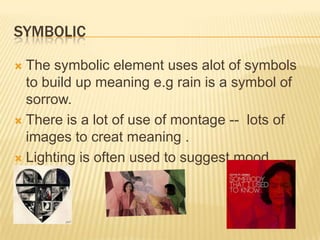 SYMBOLIC
 The symbolic element uses alot of symbols
to build up meaning e.g rain is a symbol of
sorrow.
 There is a lot of use of montage -- lots of
images to creat meaning .
 Lighting is often used to suggest mood.
 