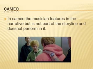 CAMEO
 In cameo the musician features in the
narrative but is not part of the storyline and
doesnot perform in it.
 