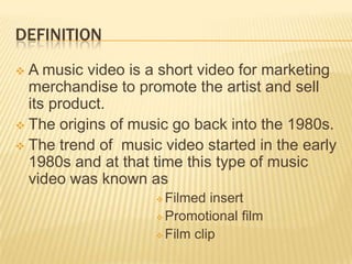 DEFINITION
 A music video is a short video for marketing
merchandise to promote the artist and sell
its product.
 The origins of music go back into the 1980s.
 The trend of music video started in the early
1980s and at that time this type of music
video was known as
 Filmed insert
 Promotional film
 Film clip
 