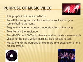 PURPOSE OF MUSIC VIDEO
 The purpose of a music video is:
 To sell the song and invoke a reaction so it leaves you
remembering the song.
 To give the listener a better understanding of the song.
 To entertain the audience
 To sell CDs and DVDs to viewers and to create a memorable
visual for the song which increase its chances to sell.
 Marketing for the purpose of exposure and expansion of the
artist’s profile.
 