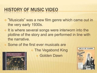HISTORY OF MUSIC VIDEO
 “Musicals” was a new film genre which came out in
the very early 1930s.
 It is where several songs were interworn into the
plotline of the story and are performed in line with
the narrative.
 Some of the first ever musicals are
 The Vegabond King
 Golden Dawn
 