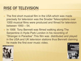 RISE OF TELEVISION
 The first short musical film in the USA which was made
precisely for television was the Snader Telescriptions over
1000 musical films were produced and filmed for television
between 1950 – 54.
 In 1956 Tony Bennett was filmed walking along The
Serpentine in Hyde Park London in his recording of
“Stranger in Paradise”.This film was distributed and played
in the USA and UK television stations thus Bennett claiming
he made the first ever music video.
 