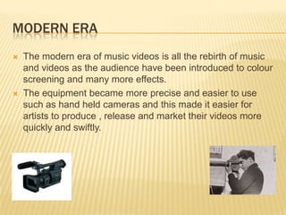 MODERN ERA
 The modern era of music videos is all the rebirth of music
and videos as the audience have been introduced to colour
screening and many more effects.
 The equipment became more precise and easier to use
such as hand held cameras and this made it easier for
artists to produce , release and market their videos more
quickly and swiftly.
 
