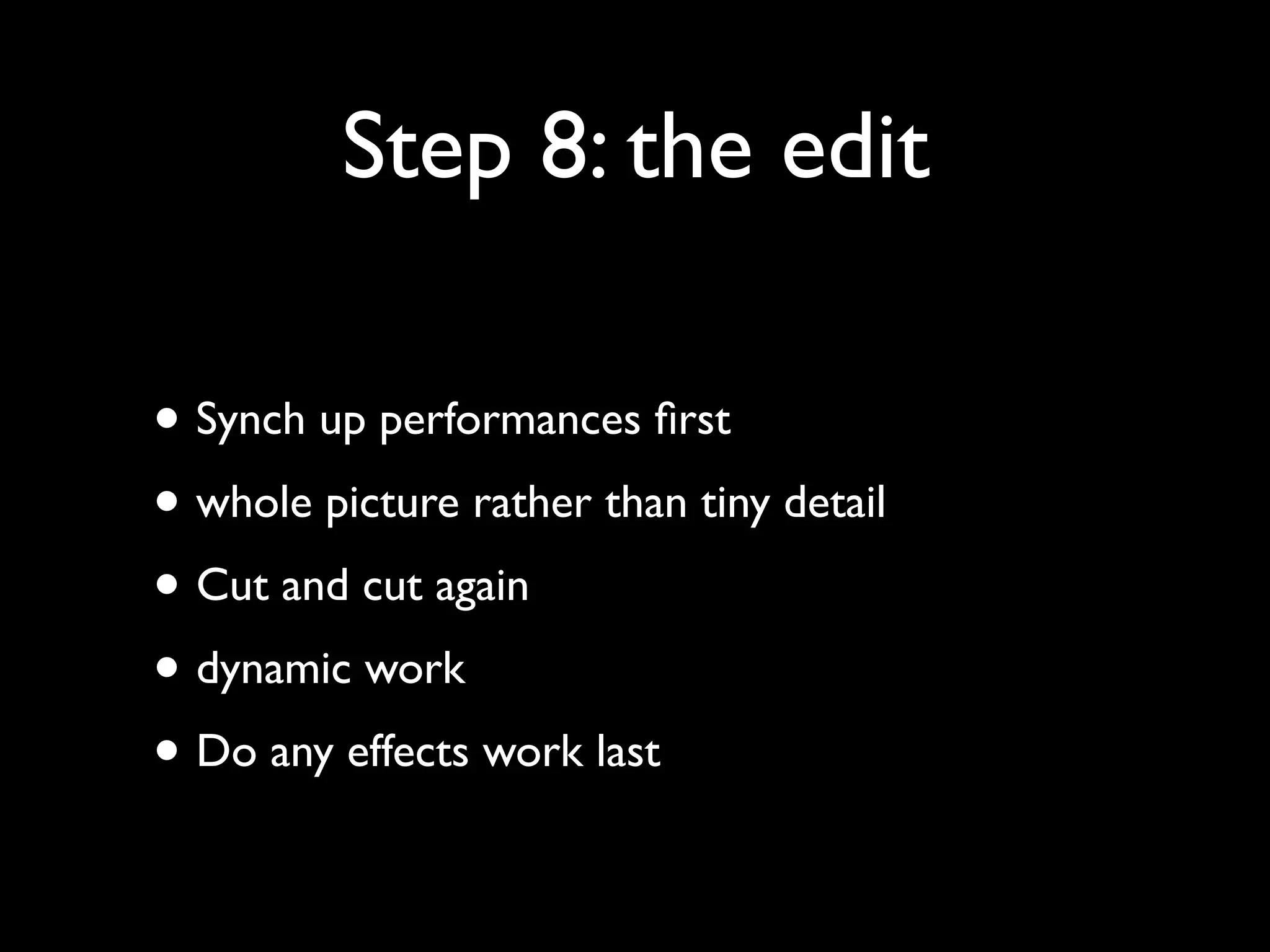 Step 8: the edit
• Synch up performances ﬁrst
• whole picture rather than tiny detail
• Cut and cut again
• dynamic work
• Do any effects work last

 
