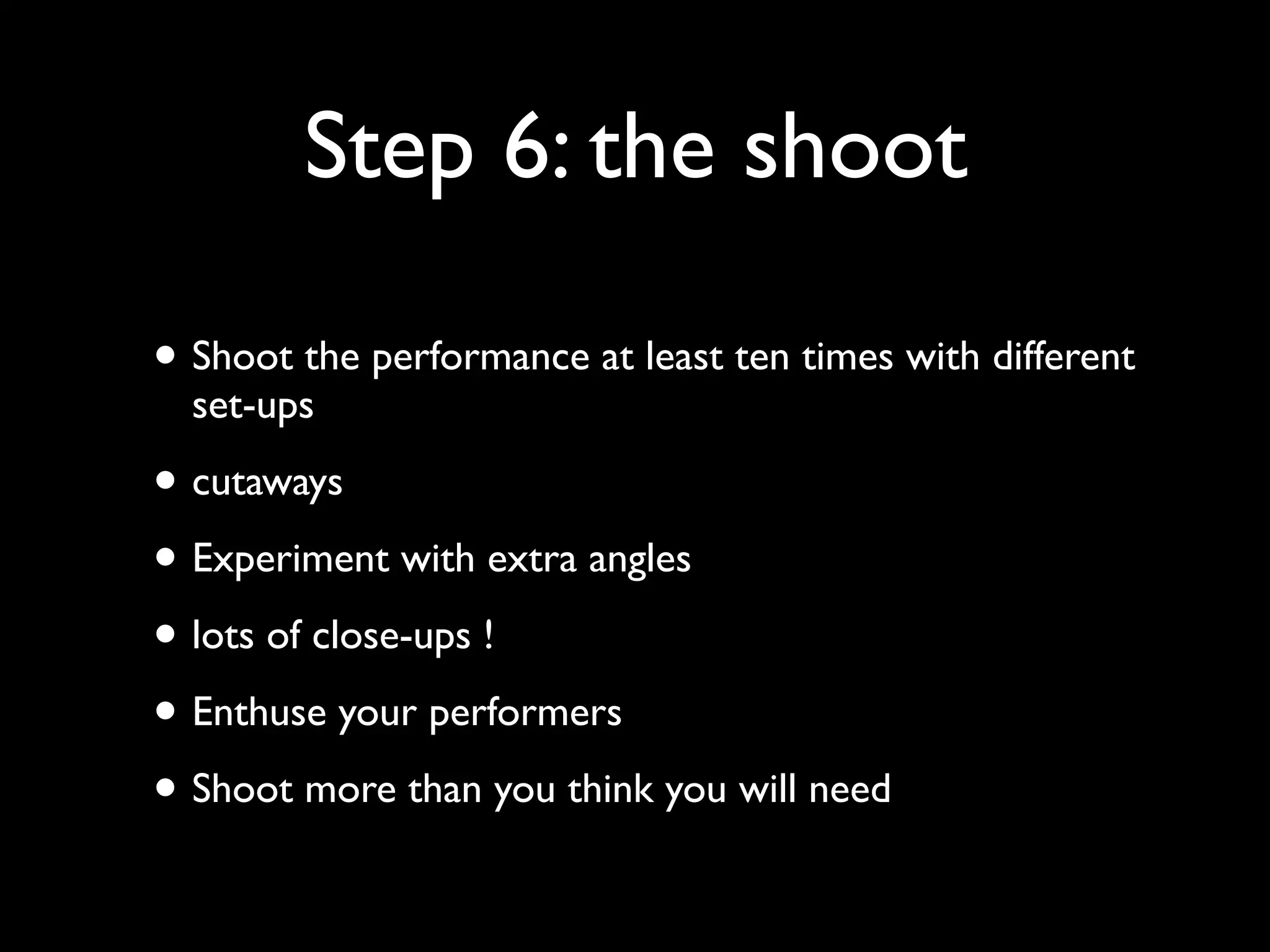 Step 6: the shoot
• Shoot the performance at least ten times with different
set-ups

• cutaways
• Experiment with extra angles
• lots of close-ups !
• Enthuse your performers
• Shoot more than you think you will need

 