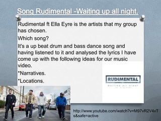 Rudimental ft Ella Eyre is the artists that my group
has chosen.
Which song?
It's a up beat drum and bass dance song and
having listened to it and analysed the lyrics I have
come up with the following ideas for our music
video.
*Narratives.
*Locations.
*Different shot types.

http://www.youtube.com/watch?v=M97vR2V4vT
s&safe=active

 