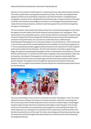 Advanced Portfolio Homework task. Submission Friday October 3rd 
Katy Perry’s music video for ‘California Gurls’ is a hybrid style music video which combines elements 
of narrative, performance, and arguably conceptual music video. The video is stereotypical of the 
pop genre and this can be explored by using Lacey’s repe rtoire of elements, including character, 
iconography, narrative events, setting ad technical and audio codes. The general theme of the video 
is that the main characters and protagonist are shown in an extravagant and extraordinary world 
made entirely of candy and sweets, and there movements appear to be controlled as though they 
are figures in a board game. 
The main character repesented is that of pop star Katy Perry, who plays the protagonist in the video. 
She appears to be the leader of the female characters who are played in the ‘board game’. She is 
represented in a fun and youthful manner, as she interacts with her surroundings in a costume made 
of sweets, fitting with the theme. Despite the fact that she portrays an element of sweetness and 
innocence in her performance, she is also seen in an alternate scene in a different way. 
Stereotypically of the pop genre, she is also represented in a sexualised manner. in this instance, she 
is seen entirely nude and only covered slightly by the pink candyfloss ‘clo uds’ that she appears to lie 
in. This sexualised representaion suggests another dimension to the video which is further explored 
by the representation of male characters. The only male character in the video is rapper Snoop 
Dogg, who appears to be playing the board game and thus controlling the events that occur. The fact 
that the male character is in control over the females in arguably a sexist representation, which may 
be viewed as a stereotype of the pop genre in which women are regularly sexually objectified. 
Despite the fact that the women eventually regain control from the male and thus end the video in 
position of power, they appear to do so through their appearance and seduction of the male 
character. This is a negative representation of women despite the video being made and performed 
by a female popstar. 
The music video follows a linear narrative in which the story of the ‘board game’ is told. The viewer 
follows the journey of Katy as she releases her friends around the ‘candy land’ surrounding f rom 
their various traps, which include being stuck in jelly or covered in a candy wrapper. Snoop Dogg as 
the game player literally rolls the dice and decides what happens next in the game. This narrative 
continues until the tables are turned and the male protagonist is confronted by the females. The 
video may be seen as a conceptual music video due to the unique and unusual theme which is not 
directly relevant to the lyrics of the song. The video is also strongly performance based as Katy sings 
the song almost entirely throughout the video and there are numerous scenes that involve group-choreographed 
dancing. 
 