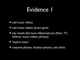 Evidence 1
• real music videos
• real music videos of your genre
• any visuals that have influenced you (films, TV,
adverts, music videos, photos)
• ‘steal-o-matic’
• costume photos, location photos, test shots
 