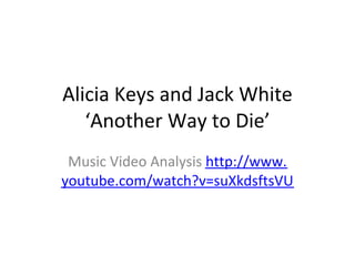 Alicia Keys and Jack White
   ‘Another Way to Die’
 Music Video Analysis http://www.
youtube.com/watch?v=suXkdsftsVU
 