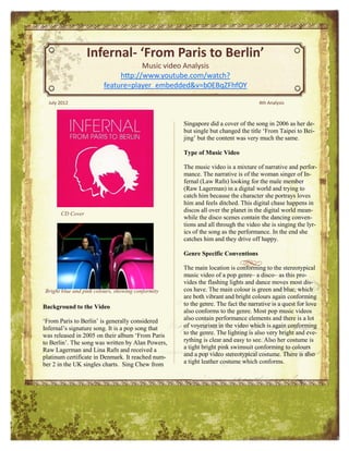 Infernal- ‘From Paris to Berlin’
                                    Music video Analysis
                             http://www.youtube.com/watch?
                        feature=player_embedded&v=b0EBqZFhfOY

  July 2012                                                                       4th Analysis



                                                   Singapore did a cover of the song in 2006 as her de-
                                                   but single but changed the title ‘From Taipei to Bei-
                                                   jing’ but the content was very much the same.

                                                   Type of Music Video

                                                   The music video is a mixture of narrative and perfor-
                                                   mance. The narrative is of the woman singer of In-
                                                   fernal (Law Rafn) looking for the male member
                                                   (Raw Lagerman) in a digital world and trying to
                                                   catch him because the character she portrays loves
                                                   him and feels ditched. This digital chase happens in
                                                   discos all over the planet in the digital world mean-
       CD Cover
                                                   while the disco scenes contain the dancing conven-
                                                   tions and all through the video she is singing the lyr-
                                                   ics of the song as the performance. In the end she
                                                   catches him and they drive off happy.

                                                   Genre Specific Conventions

                                                   The main location is conforming to the stereotypical
                                                   music video of a pop genre– a disco– as this pro-
                                                   vides the flashing lights and dance moves most dis-
Bright blue and pink colours, showing conformity   cos have. The main colour is green and blue, which
                                                   are both vibrant and bright colours again conforming
Background to the Video                            to the genre. The fact the narrative is a quest for love
                                                   also conforms to the genre. Most pop music videos
‘From Paris to Berlin’ is generally considered     also contain performance elements and there is a lot
Infernal’s signature song. It is a pop song that   of voyeurism in the video which is again conforming
was released in 2005 on their album ‘From Paris    to the genre. The lighting is also very bright and eve-
to Berlin’. The song was written by Alan Powers,   rything is clear and easy to see. Also her costume is
Raw Lagerman and Lina Rafn and received a          a tight bright pink swimsuit conforming to colours
platinum certificate in Denmark. It reached num-   and a pop video stereotypical costume. There is also
ber 2 in the UK singles charts. Sing Chew from     a tight leather costume which conforms.
 