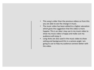 • This song is older than the previous videos so from this
you are able to see the change in music.
• The music video has been edited to a higher saturation
which gives the suggestion that the video is more
happier. This is an idea I may use in my music video to
show my music video is happy and make sure my
audience will enjoy it.
• Long shots are also used in the music video to show
setting and background this is a camera angle I am
going to use to help my audience connect better with
the video.
 