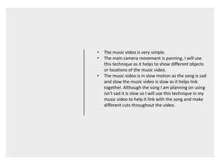 • The music video is very simple.
• The main camera movement is panning, I will use
this technique as it helps to show different objects
or locations of the music video.
• The music video is in slow motion as the song is sad
and slow the music video is slow as it helps link
together. Although the song I am planning on using
isn’t sad it is slow so I will use this technique in my
music video to help it link with the song and make
different cuts throughout the video.
 