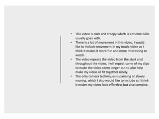 • This video is dark and creepy which is a theme Billie
usually goes with.
• There is a lot of movement in this video, I would
like to include movement in my music video as I
think it makes it more fun and more interesting to
watch.
• The video repeats the video from the start a lot
throughout the video, I will repeat some of my clips
to make the video seem longer but to also help
make my video all fit together nicely.
• The only camera techniques is panning or slowly
moving, which I also would like to include as I think
it makes my video look effortless but also complex.
 