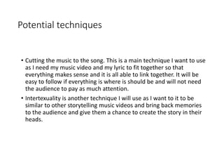 Potential techniques
• Cutting the music to the song. This is a main technique I want to use
as I need my music video and my lyric to fit together so that
everything makes sense and it is all able to link together. It will be
easy to follow if everything is where is should be and will not need
the audience to pay as much attention.
• Intertexuality is another technique I will use as I want to it to be
similar to other storytelling music videos and bring back memories
to the audience and give them a chance to create the story in their
heads.
 
