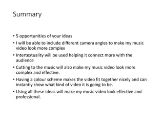 Summary
• 5 opportunities of your ideas
• I will be able to include different camera angles to make my music
video look more complex
• Intertextuality will be used helping it connect more with the
audience
• Cutting to the music will also make my music video look more
complex and effective.
• Having a colour scheme makes the video fit together nicely and can
instantly show what kind of video it is going to be.
• Using all these ideas will make my music video look effective and
professional.
 