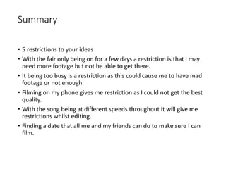Summary
• 5 restrictions to your ideas
• With the fair only being on for a few days a restriction is that I may
need more footage but not be able to get there.
• It being too busy is a restriction as this could cause me to have mad
footage or not enough
• Filming on my phone gives me restriction as I could not get the best
quality.
• With the song being at different speeds throughout it will give me
restrictions whilst editing.
• Finding a date that all me and my friends can do to make sure I can
film.
 