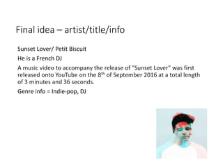 Final idea – artist/title/info
Sunset Lover/ Petit Biscuit
He is a French DJ
A music video to accompany the release of "Sunset Lover" was first
released onto YouTube on the 8th of September 2016 at a total length
of 3 minutes and 36 seconds.
Genre info = Indie-pop, DJ
 