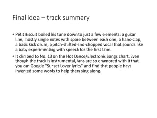 Final idea – track summary
• Petit Biscuit boiled his tune down to just a few elements: a guitar
line, mostly single notes with space between each one; a hand-clap;
a basic kick drum; a pitch-shifted-and-chopped vocal that sounds like
a baby experimenting with speech for the first time.
• It climbed to No. 13 on the Hot Dance/Electronic Songs chart. Even
though the track is instrumental, fans are so enamored with it that
you can Google "Sunset Lover lyrics" and find that people have
invented some words to help them sing along.
 