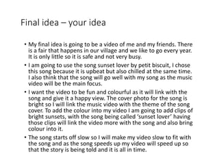 Final idea – your idea
• My final idea is going to be a video of me and my friends. There
is a fair that happens in our village and we like to go every year.
It is only little so it is safe and not very busy.
• I am going to use the song sunset lover by petit biscuit, I chose
this song because it is upbeat but also chilled at the same time.
I also think that the song will go well with my song as the music
video will be the main focus.
• I want the video to be fun and colourful as it will link with the
song and give it a happy view. The cover photo for the song is
bright so I will link the music video with the theme of the song
cover. To add the colour into my video I am going to add clips of
bright sunsets, with the song being called ‘sunset lover’ having
those clips will link the video more with the song and also bring
colour into it.
• The song starts off slow so I will make my video slow to fit with
the song and as the song speeds up my video will speed up so
that the story is being told and it is all in time.
 