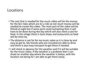 Locations
• The cost that is needed for the music video will be the money
for the fair rides which are £2 a ride so not much money will be
needed to create this video. The main part of the video will be
filmed at night but if some parts need reshooting then it will
have to be done during the day which will also need a cost for
food. In the village there is local shops and restaurants so food
will be close by.
• The distance is not far for my music video as it is close by and
easy to get to. My friends who are included are able to drive
and there is also easy transport to get there if needed.
• I will check in advance for the weather and if it will be suitable
for the music video. If the weather is a problem then I can
shoot on another day where the weather is better, with the
location not being far I am able to get there easily.
 