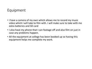 Equipment
• I have a camera of my own which allows me to record my music
video which I will take to film with. I will make sure to take with me
extra batteries and SD card
• I also have my phone that I can footage off and also film on just in
case any problems happen.
• All the equipment at college has been booked up so having this
equipment helps me complete my work.
 