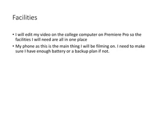 Facilities
• I will edit my video on the college computer on Premiere Pro so the
facilities I will need are all in one place
• My phone as this is the main thing I will be filming on. I need to make
sure I have enough battery or a backup plan if not.
 