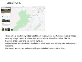 Locations
This is where most of my video was filmed. This is where the fair was. This is a village
near my village, I went to school here and its where all my friends live. The fair
happens once a year and we always try to go.
No permission was needed to film here as it is a public and friendly area and anyone is
welcome.
My friends are my cast and were all happy to help throughout the video.
 