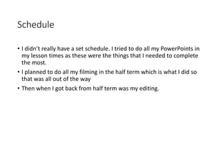 Schedule
• I didn’t really have a set schedule. I tried to do all my PowerPoints in
my lesson times as these were the things that I needed to complete
the most.
• I planned to do all my filming in the half term which is what I did so
that was all out of the way
• Then when I got back from half term was my editing.
 