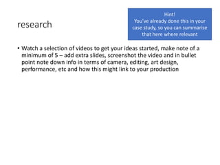 research
• Watch a selection of videos to get your ideas started, make note of a
minimum of 5 – add extra slides, screenshot the video and in bullet
point note down info in terms of camera, editing, art design,
performance, etc and how this might link to your production
Hint!
You’ve already done this in your
case study, so you can summarise
that here where relevant
 