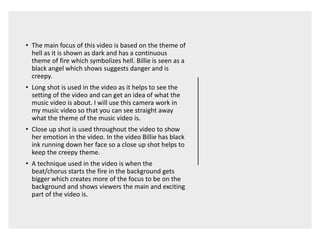 • The main focus of this video is based on the theme of
hell as it is shown as dark and has a continuous
theme of fire which symbolizes hell. Billie is seen as a
black angel which shows suggests danger and is
creepy.
• Long shot is used in the video as it helps to see the
setting of the video and can get an idea of what the
music video is about. I will use this camera work in
my music video so that you can see straight away
what the theme of the music video is.
• Close up shot is used throughout the video to show
her emotion in the video. In the video Billie has black
ink running down her face so a close up shot helps to
keep the creepy theme.
• A technique used in the video is when the
beat/chorus starts the fire in the background gets
bigger which creates more of the focus to be on the
background and shows viewers the main and exciting
part of the video is.
 