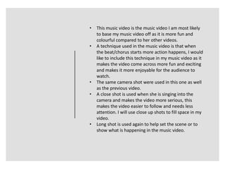• This music video is the music video I am most likely
to base my music video off as it is more fun and
colourful compared to her other videos.
• A technique used in the music video is that when
the beat/chorus starts more action happens, I would
like to include this technique in my music video as it
makes the video come across more fun and exciting
and makes it more enjoyable for the audience to
watch.
• The same camera shot were used in this one as well
as the previous video.
• A close shot is used when she is singing into the
camera and makes the video more serious, this
makes the video easier to follow and needs less
attention. I will use close up shots to fill space in my
video.
• Long shot is used again to help set the scene or to
show what is happening in the music video.
 