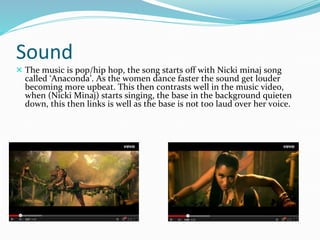 Sound 
 The music is pop/hip hop, the song starts off with Nicki minaj song 
called ‘Anaconda’. As the women dance faster the sound get louder 
becoming more upbeat. This then contrasts well in the music video, 
when (Nicki Minaj) starts singing, the base in the background quieten 
down, this then links is well as the base is not too laud over her voice. 
 