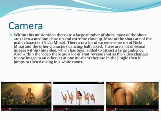 Camera 
 Within this music video there are a large number of shots, most of the shots 
are taken a medium close up and extreme close up. Most of the shots are of the 
main character (Nicki Minaj). There are a lot of extreme close up of Nicki 
Minaj and the other characters dancing half naked. There are a lot of sexual 
images within this video, which has been added to attract a large audience. 
Also within the video there are a lot of shot reverse shot as the video changes 
to one image to an other, as at one moment they are in the jungle then it 
jumps to then dancing in a white room. 
 