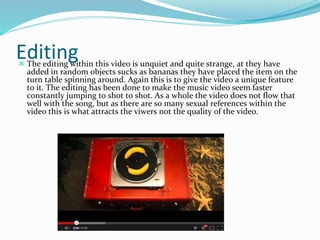 Editing  The editing within this video is unquiet and quite strange, at they have 
added in random objects sucks as bananas they have placed the item on the 
turn table spinning around. Again this is to give the video a unique feature 
to it. The editing has been done to make the music video seem faster 
constantly jumping to shot to shot. As a whole the video does not flow that 
well with the song, but as there are so many sexual references within the 
video this is what attracts the viwers not the quality of the video. 
 