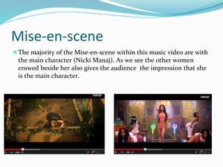 Mise-en-scene 
The majority of the Mise-en-scene within this music video are with 
the main character (Nicki Manaj). As we see the other women 
crowed beside her also gives the audience the impression that she 
is the main character. 
