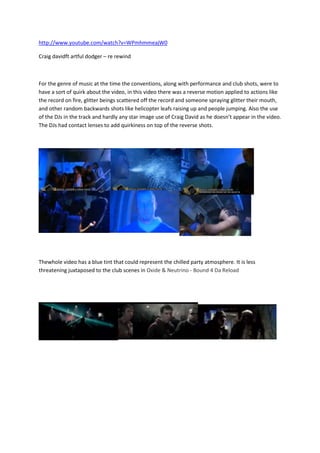http://www.youtube.com/watch?v=WPmhmmeajW0

Craig davidft artful dodger – re rewind



For the genre of music at the time the conventions, along with performance and club shots, were to
have a sort of quirk about the video, in this video there was a reverse motion applied to actions like
the record on fire, glitter beings scattered off the record and someone spraying glitter their mouth,
and other random backwards shots like helicopter leafs raising up and people jumping. Also the use
of the DJs in the track and hardly any star image use of Craig David as he doesn’t appear in the video.
The DJs had contact lenses to add quirkiness on top of the reverse shots.




Thewhole video has a blue tint that could represent the chilled party atmosphere. It is less
threatening juxtaposed to the club scenes in Oxide & Neutrino - Bound 4 Da Reload
 