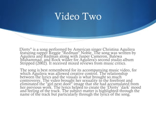 Video Two


Dirrty" is a song performed by American singer Christina Aguilera
featuring rapper Reggie "Redman" Noble. The song was written by
Aguilera and Redman along with Jasper Cameron, Balewa
Muhammad, and Rock wilder for Aguilera's second studio album
Stripped (2002). It received mixed reviews from music critics.
The song is best remembered for its accompanying music video, for
which Aguilera was allowed creative control. The relationship
between the lyrics and the visuals is what brought so much
controversy. The video brought her sexuality to the forefront and
eliminated the "girl next door" image that she had accumulated from
her previous work. The lyrics helped to create the ‘Dirrty’ ‘dark’ mood
and feeling of the track. The subject matter is highlighted through the
name of the track but particularly through the lyrics of the song.
 
