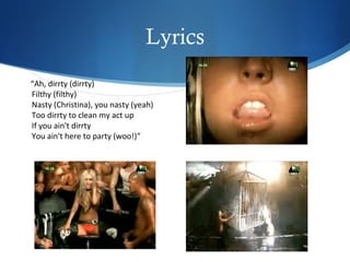 Lyrics
“Ah, dirrty (dirrty)
Filthy (filthy)
Nasty (Christina), you nasty (yeah)
Too dirrty to clean my act up
If you ain't dirrty
You ain't here to party (woo!)”
 
