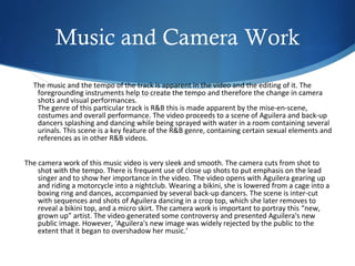 Music and Camera Work
  The music and the tempo of the track is apparent in the video and the editing of it. The
   foregrounding instruments help to create the tempo and therefore the change in camera
   shots and visual performances.
   The genre of this particular track is R&B this is made apparent by the mise-en-scene,
   costumes and overall performance. The video proceeds to a scene of Aguilera and back-up
   dancers splashing and dancing while being sprayed with water in a room containing several
   urinals. This scene is a key feature of the R&B genre, containing certain sexual elements and
   references as in other R&B videos.


The camera work of this music video is very sleek and smooth. The camera cuts from shot to
    shot with the tempo. There is frequent use of close up shots to put emphasis on the lead
    singer and to show her importance in the video. The video opens with Aguilera gearing up
    and riding a motorcycle into a nightclub. Wearing a bikini, she is lowered from a cage into a
    boxing ring and dances, accompanied by several back-up dancers. The scene is inter-cut
    with sequences and shots of Aguilera dancing in a crop top, which she later removes to
    reveal a bikini top, and a micro skirt. The camera work is important to portray this “new,
    grown up” artist. The video generated some controversy and presented Aguilera's new
    public image. However, ‘Aguilera's new image was widely rejected by the public to the
    extent that it began to overshadow her music.’
 