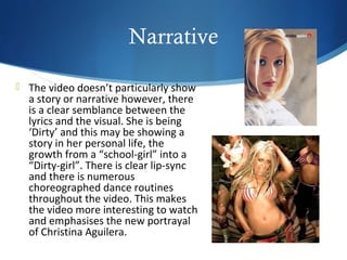 Narrative

 The video doesn’t particularly show
  a story or narrative however, there
  is a clear semblance between the
  lyrics and the visual. She is being
  ‘Dirty’ and this may be showing a
  story in her personal life, the
  growth from a “school-girl” into a
  “Dirty-girl”. There is clear lip-sync
  and there is numerous
  choreographed dance routines
  throughout the video. This makes
  the video more interesting to watch
  and emphasises the new portrayal
  of Christina Aguilera.
 