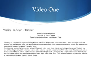 Video One


Michael Jackson - Thriller
                                                     Written by Rod Temperton,
                                                      Produced by Quincy Jones
                                            Featuring a guest soliloquy from Vincent Price.


 “Thriller is an early 1984 hit single recorded by Michael Jackson for the Epic label. It reached number 4 in the U.S. singles chart and
 number 10 in the UK singles chart. The 14-minute video is regarded by many as the greatest music video of all-time, and the song itself
 is considered to be one of Jackson’s signature songs.”
 There is a clear relationship between the lyrics and the visuals in the music video. Even by just looking at the name of the track you
 can tell that the genre is gothic horror pop and we as the audience expect to see elements of this in the video. The video starts with a
 drama scene on Michael Jackson and his on screen girl friend walking through a grave yard after a night at the movies. The lead up to
 the track creates tension and atmosphere and gives added depth to the track. This is a sort extract of the lyrics to give a clear overview
 of the relationship between the lyrics and the visuals.
 