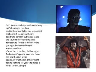 ‘It's close to midnight and something
evil's lurking in the dark
Under the moonlight, you see a sight
that almost stops your heart
You try to scream but terror takes
the sound before you make it
You start to freeze as horror looks
you right between the eyes
You're paralyzed
'Cause this is thriller, thriller night
And no one's gonna save you from
the beast about strike
You know it's thriller, thriller night
You're fighting for your life inside a
killer, thriller tonight’
 
