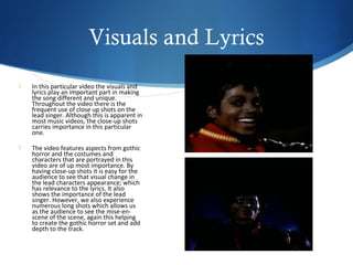 Visuals and Lyrics
   In this particular video the visuals and
    lyrics play an important part in making
    the song different and unique.
    Throughout the video there is the
    frequent use of close up shots on the
    lead singer. Although this is apparent in
    most music videos, the close-up shots
    carries importance in this particular
    one.

   The video features aspects from gothic
    horror and the costumes and
    characters that are portrayed in this
    video are of up most importance. By
    having close-up shots it is easy for the
    audience to see that visual change in
    the lead characters appearance; which
    has relevance to the lyrics. It also
    shows the importance of the lead
    singer. However, we also experience
    numerous long shots which allows us
    as the audience to see the mise-en-
    scene of the scene, again this helping
    to create the gothic horror set and add
    depth to the track.
 