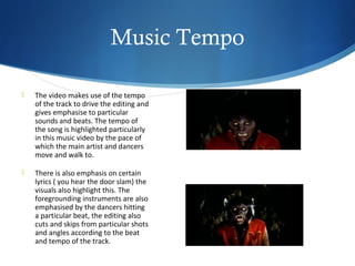 Music Tempo

   The video makes use of the tempo
    of the track to drive the editing and
    gives emphasise to particular
    sounds and beats. The tempo of
    the song is highlighted particularly
    in this music video by the pace of
    which the main artist and dancers
    move and walk to.

   There is also emphasis on certain
    lyrics ( you hear the door slam) the
    visuals also highlight this. The
    foregrounding instruments are also
    emphasised by the dancers hitting
    a particular beat, the editing also
    cuts and skips from particular shots
    and angles according to the beat
    and tempo of the track.
 