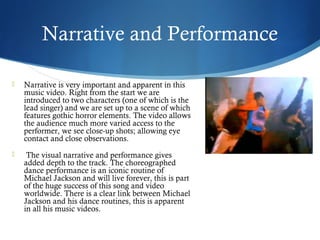 Narrative and Performance

   Narrative is very important and apparent in this
    music video. Right from the start we are
    introduced to two characters (one of which is the
    lead singer) and we are set up to a scene of which
    features gothic horror elements. The video allows
    the audience much more varied access to the
    performer, we see close-up shots; allowing eye
    contact and close observations.
    The visual narrative and performance gives
    added depth to the track. The choreographed
    dance performance is an iconic routine of
    Michael Jackson and will live forever, this is part
    of the huge success of this song and video
    worldwide. There is a clear link between Michael
    Jackson and his dance routines, this is apparent
    in all his music videos.
 