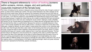 There is frequent reference to notion of looking (screens
within screens, mirrors, stages, etc) and particularly
voyeuristic treatment of the female body
The notion of looking into the camera is featured various times during the video through a series of
close up shots of Dua creating eye contact. The eye contact featured in the video changes as the
pace and lyrical impact does, giving the audience the impression that both they and Dua have an
connection to the song and its meaning. From the strong sequences of eye contact being perceived
on both sides, it can help the audience to acknowledge and appreciate the songs and the videos
surroundings because it creates the motion that you as a viewer as watching first hand and almost
experiencing what Lipa is when she was creating the visual content, helping to create a likability
and fandom for her musical talent and appearance as it makes become recognised within the first
30 seconds that this video is a performance. Because the camera is constantly featured on Dua
Lipa in various shots revealing her body as well as face, it causes an instant link to the idea of the
male gaze, created by Mulvey, as Lipa is styled in risqué pieces that conform to her individual style
but also mean that through shots like a slow motion of mid tracking shot that surrounding areas of
her body, causes the eyes to divert instantly to those feminine parts of her body- which is a clever
marketing technique as it causes a wider audience than it may have attracted otherwise. The fact
several colours are featured on and around Dua for a majority of the video is another factor that
may impact the idea of the male gaze as the pops of colours featured divert the eyes to focus on
that as it is being accentuated by the monochrome background and bright lighting- her colour
scheme differs at different peaks of the songs for example the colour black is featured in the a lot as
the majority colour or a strong feature in her fashion signifying strength, death and power whereas
the pink worn represents her femininity, passion and beauty.
 